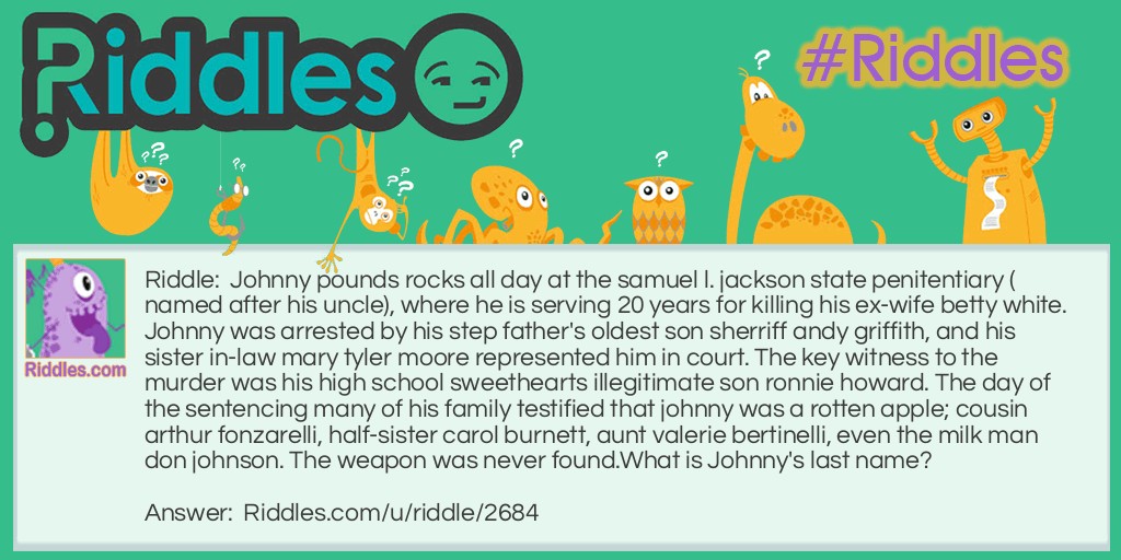 Johnny pounds rocks all day at the samuel l. jackson state penitentiary (named after his uncle), where he is serving 20 years for killing his ex-wife betty white. Johnny was arrested by his step father's oldest son sherriff andy griffith, and his sister in-law mary tyler moore represented him in court. The key witness to the murder was his high school sweethearts illegitimate son ronnie howard. The day of the sentencing many of his family testified that johnny was a rotten apple; cousin arthur fonzarelli, half-sister carol burnett, aunt valerie bertinelli, even the milk man don johnson. The weapon was never found.
What is Johnny's last name?