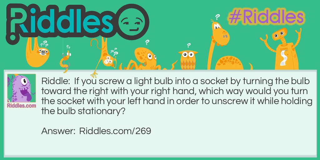Riddle: If you screw a light bulb into a socket by turning the bulb toward the right with your right hand, which way would you turn the socket with your left hand in order to unscrew it while holding the bulb stationary? Answer: To the right. It's always the same direction.