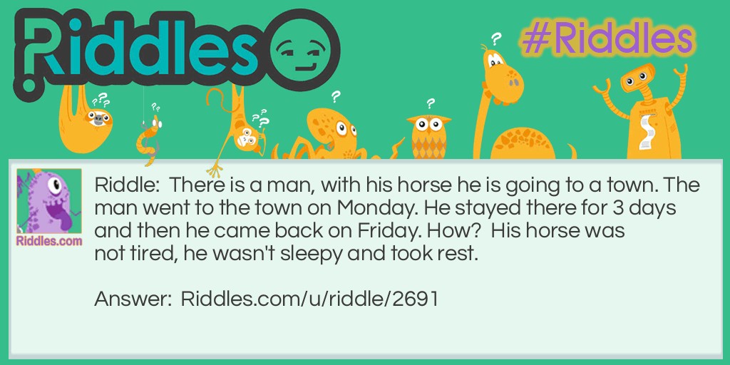 Riddle: There is a man, with his horse he is going to a town. The man went to the town on Monday. He stayed there for 3 days and then he came back on Friday. How?  His horse was not tired, he wasn't sleepy and took rest. Answer: The horse's name was Friday.