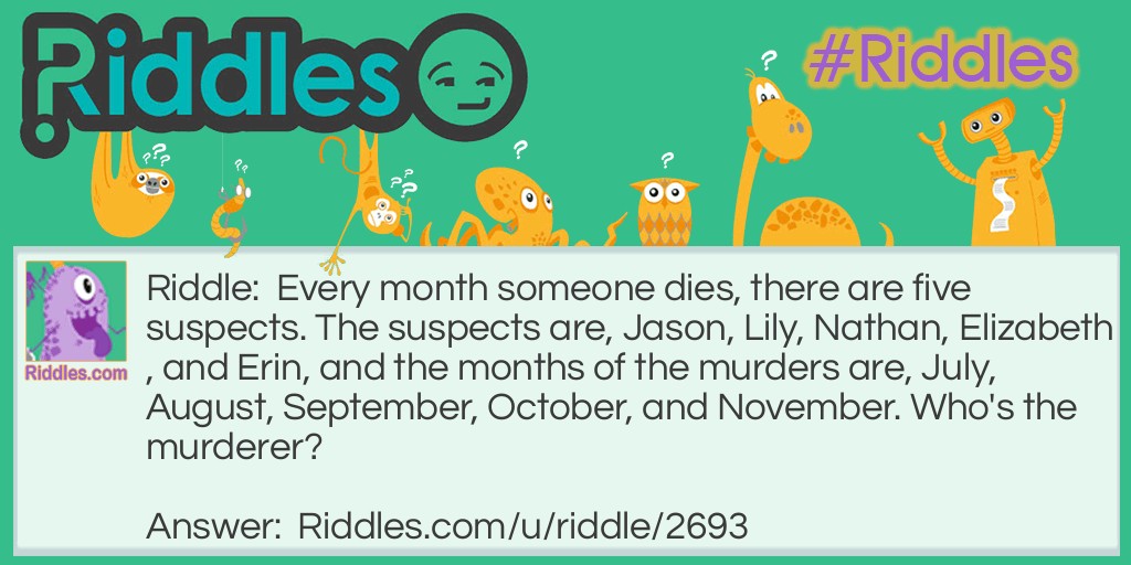 Riddle: Every month someone dies, there are five suspects. The suspects are, Jason, Lily, Nathan, Elizabeth, and Erin, and the months of the murders are, July, August, September, October, and November. Who's the murderer? Answer: Jason. J, July. A, August. S, September. O, October. N, November.