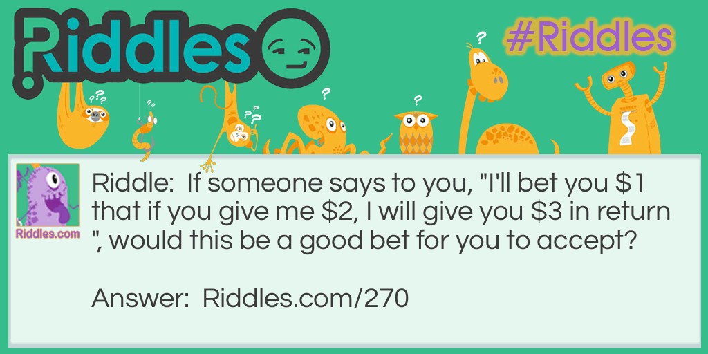 Riddle: If someone says to you, "I'll bet you $1 that if you give me $2, I will give you $3 in return", would this be a good bet for you to accept? Answer: No. This is a situation where you lose even if you win. Assuming the other person is being wise, they would take your $2 and say, "I lose", and give you $1 in return. You win the bet, but you're out $1.