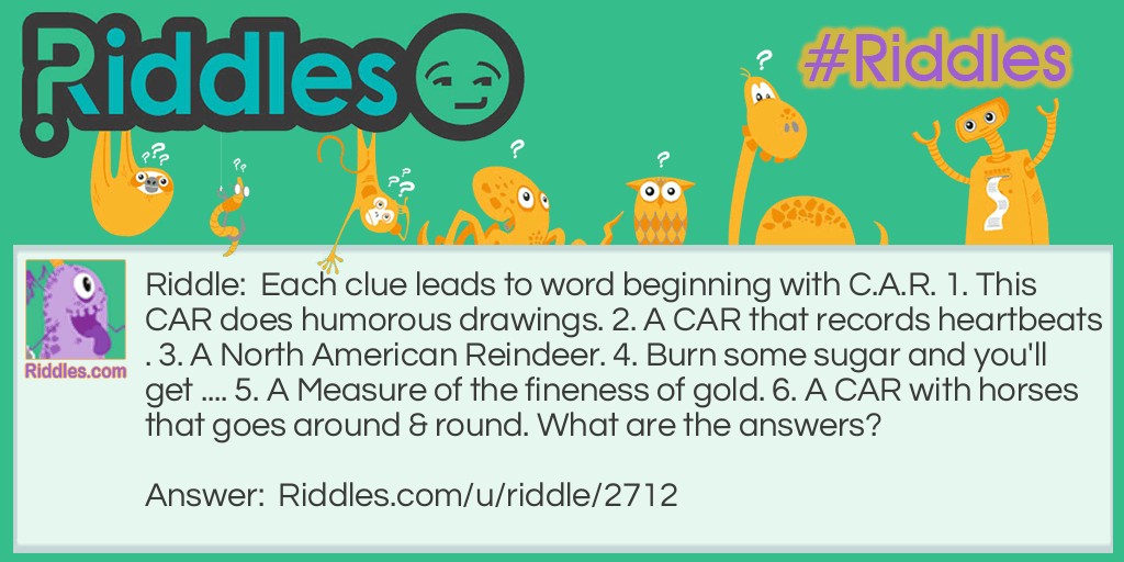 Riddle: Each clue leads to word beginning with C.A.R. 1. This CAR does humorous drawings. 2. A CAR that records heartbeats. 3. A North American Reindeer. 4. Burn some sugar and you'll get .... 5. A Measure of the fineness of gold. 6. A CAR with horses that goes around & round. What are the answers? Answer: 1. CARtoonist 2. CARdiograph 3. CARibou 4. CARamel 5. CARat 6. CARousel