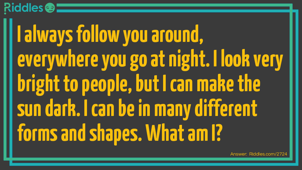 I always follow you around, everywhere you go at night. I look very bright to people, but I can make the sun dark. I can be in many different forms and shapes. What am I?