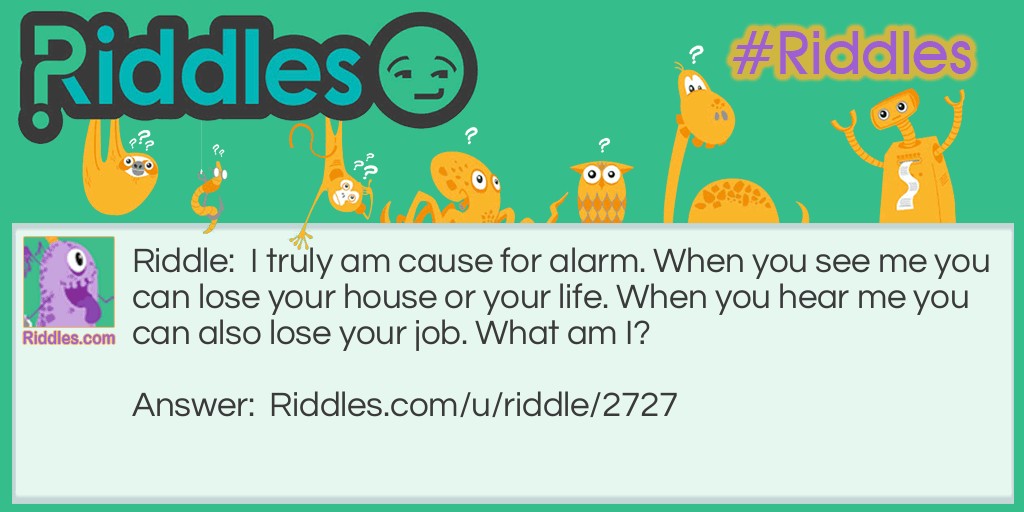 I truly am cause for alarm. When you see me you can lose your house or your life. When you hear me you can also lose your job. What am I?