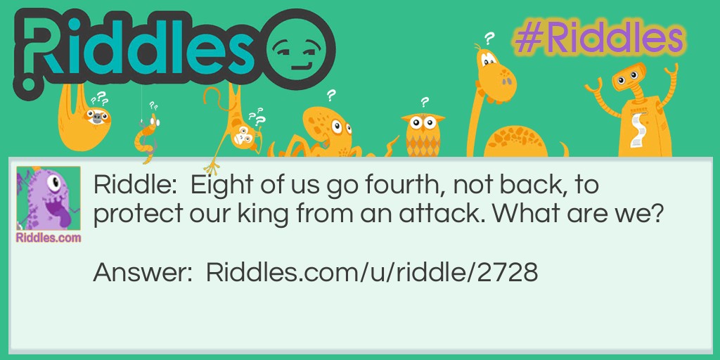 Riddle: Eight of us go fourth, not back, to protect our king from an attack. What are we? Answer: Pawns in chess.