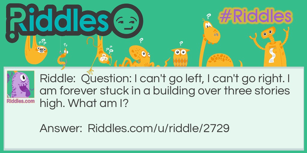 Riddle: Question: I can't go left, I can't go right. I am forever stuck in a building over three stories high. What am I? Answer: An Elevator.