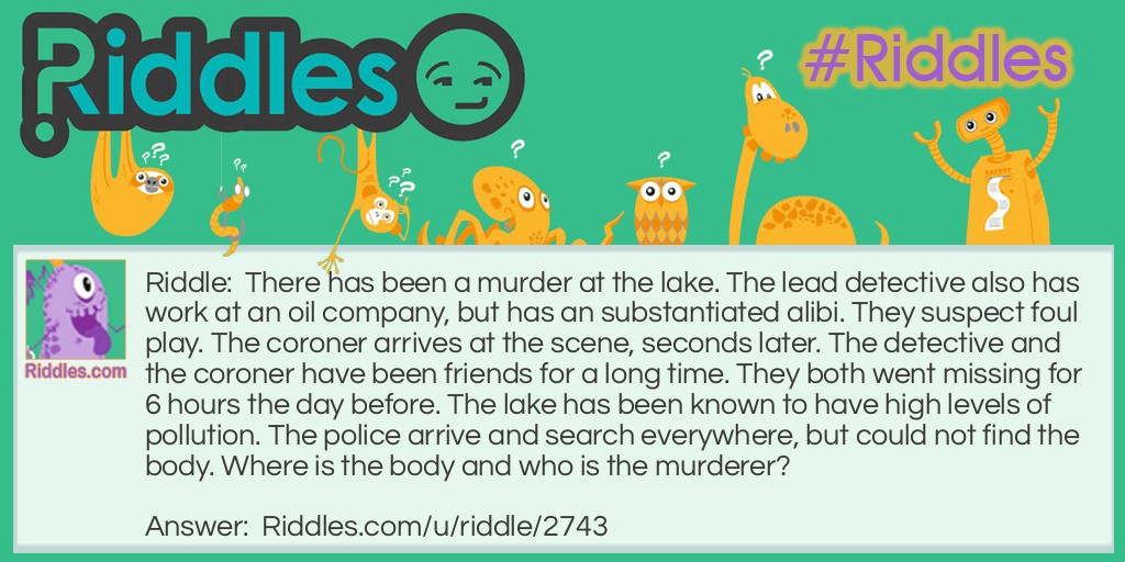 There has been a murder at the lake. The lead detective also has work at an oil company, but has an substantiated alibi. They suspect foul play. The coroner arrives at the scene, seconds later. The detective and the coroner have been friends for a long time. They both went missing for 6 hours the day before. The lake has been known to have high levels of pollution. The police arrive and search everywhere, but could not find the body. Where is the body and who is the murderer?