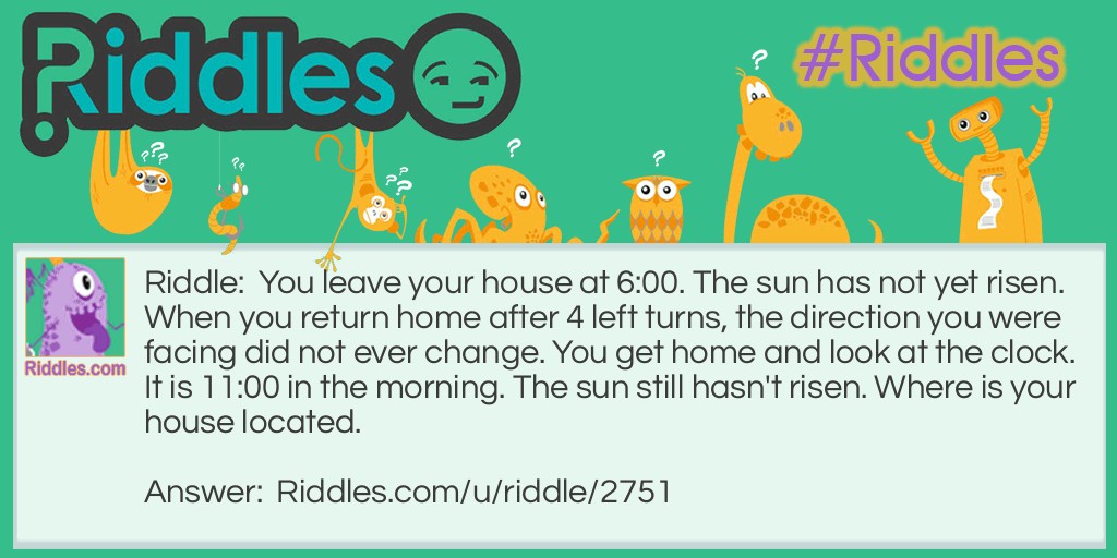 You leave your house at 6:00. The sun has not yet risen. When you return home after 4 left turns, the direction you were facing did not ever change. You get home and look at the clock. It is 11:00 in the morning. The sun still hasn't risen. Where is your house located.