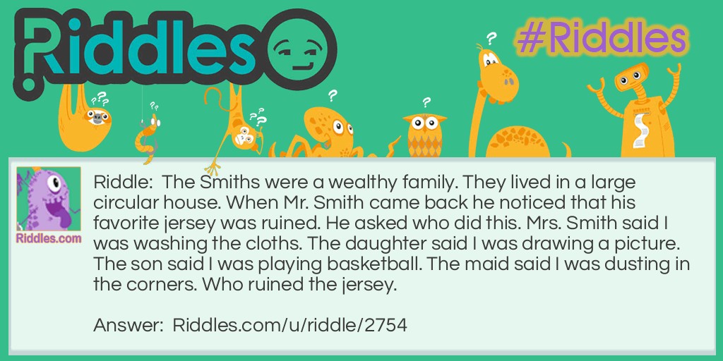 Riddle: The Smiths were a wealthy family. They lived in a large circular house. When Mr. Smith came back he noticed that his favorite jersey was ruined. He asked who did this. Mrs. Smith said I was washing the cloths. The daughter said I was drawing a picture. The son said I was playing basketball. The maid said I was dusting in the corners. Who ruined the jersey. Answer: The Maid did! Because she said she was dusting in the corners. But the Smiths own a CIRCULAR house!
