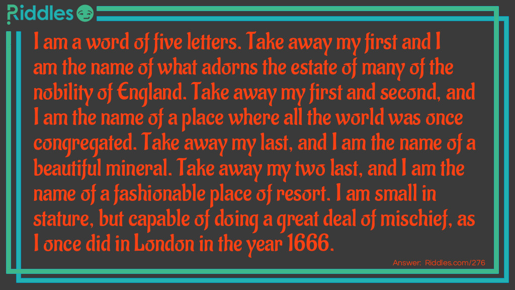 I am a word of five letters. Take away my first and I am the name of what adorns the estate of many of the nobility of England. Take away my first and second, and I am the name of a place where all the world was once congregated. Take away my last, and I am the name of a beautiful mineral. Take away my two last, and I am the name of a fashionable place of resort. I am small in stature but capable of doing a great deal of mischief, as I once did in London in the year 1666. What word am I?