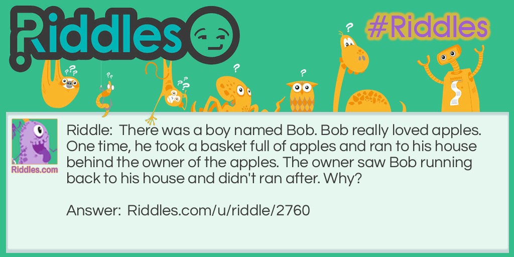 Riddle: There was a boy named Bob. Bob really loved apples. One time, he took a basket full of apples and ran to his house behind the owner of the apples. The owner saw Bob running back to his house and didn't ran after. Why? Answer: The basket of apples are free.