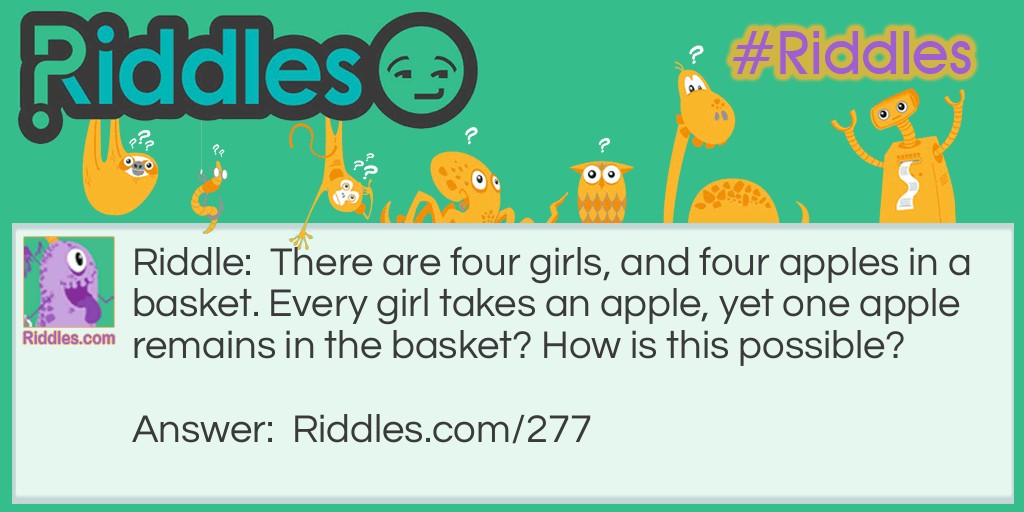 Riddle: There are four girls, and four apples in a basket. Every girl takes an apple, yet one apple remains in the basket? How is this possible? Answer: The answer is that one girl took the basket. She took the last apple while it was in the basket.