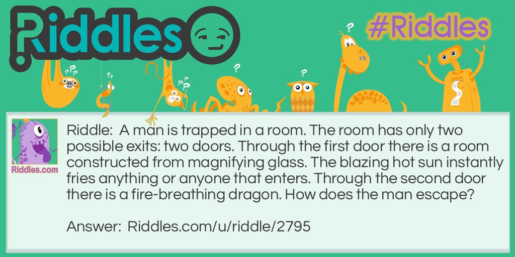 A man is trapped in a room. The room has only two possible exits: two doors. Through the first door, there is a room constructed from magnifying glass. The blazing hot sun instantly fries anything or anyone that enters. Through the second door, there is a fire-breathing dragon. How does the man escape?