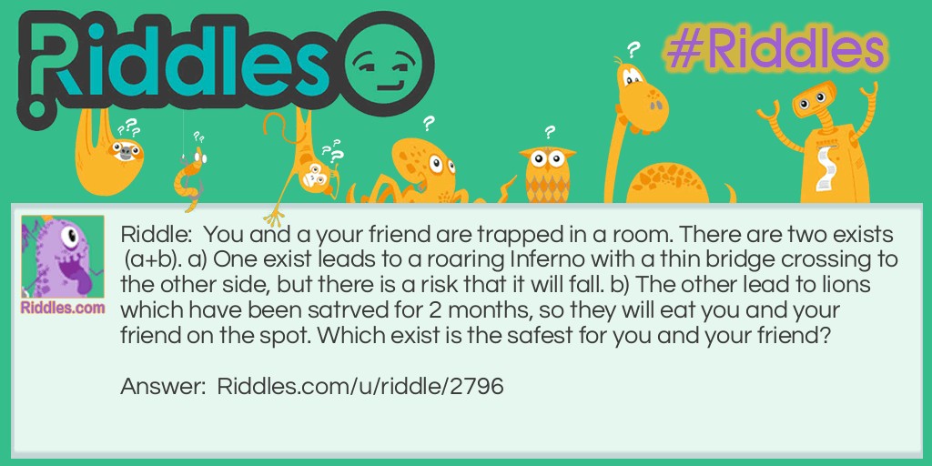 Riddle: You and a your friend are trapped in a room. There are two exists (a+b). a) One exist leads to a roaring Inferno with a thin bridge crossing to the other side, but there is a risk that it will fall. b) The other lead to lions which have been satrved for 2 months, so they will eat you and your friend on the spot. Which exist is the safest for you and your friend? Answer: B is the safest. Taking exist A might gurantee your saftey but not your friend as it will probaby fall under your weight. On the other hand the lion have been starved for two months which probably means they are dead.