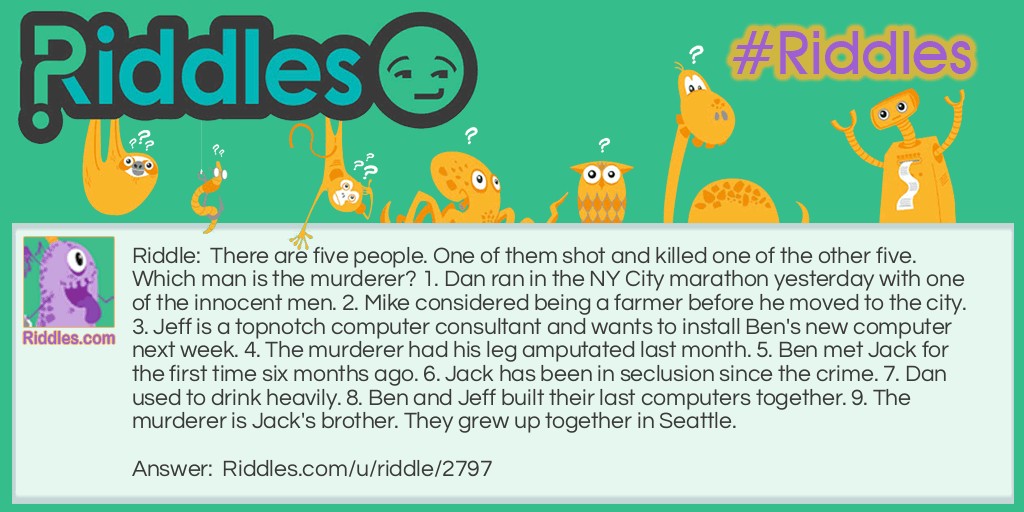 There are five people. One of them shot and killed one of the other five. Which man is the murderer? 1. Dan ran in the NY City marathon yesterday with one of the innocent men. 2. Mike considered being a farmer before he moved to the city. 3. Jeff is a topnotch computer consultant and wants to install Ben's new computer next week. 4. The murderer had his leg amputated last month. 5. Ben met Jack for the first time six months ago. 6. Jack has been in seclusion since the crime. 7. Dan used to drink heavily. 8. Ben and Jeff built their last computers together. 9. The murderer is Jack's brother. They grew up together in Seattle.