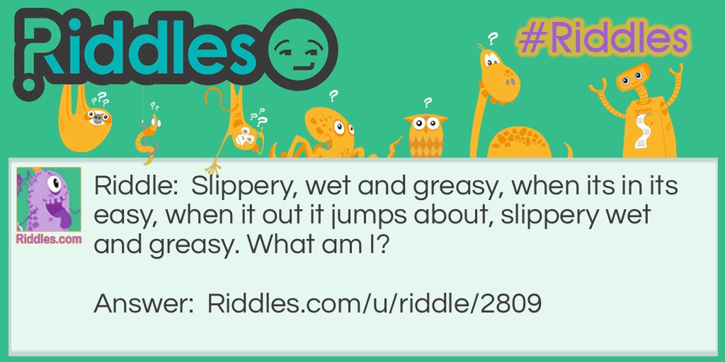 Slippery, wet and greasy, when its in its easy, when it out it jumps about, slippery wet and greasy. What am I?