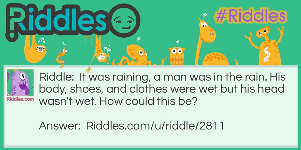 It was raining, a man was in the rain. His body, shoes, and clothes were wet but his head wasn't wet. How could this be?