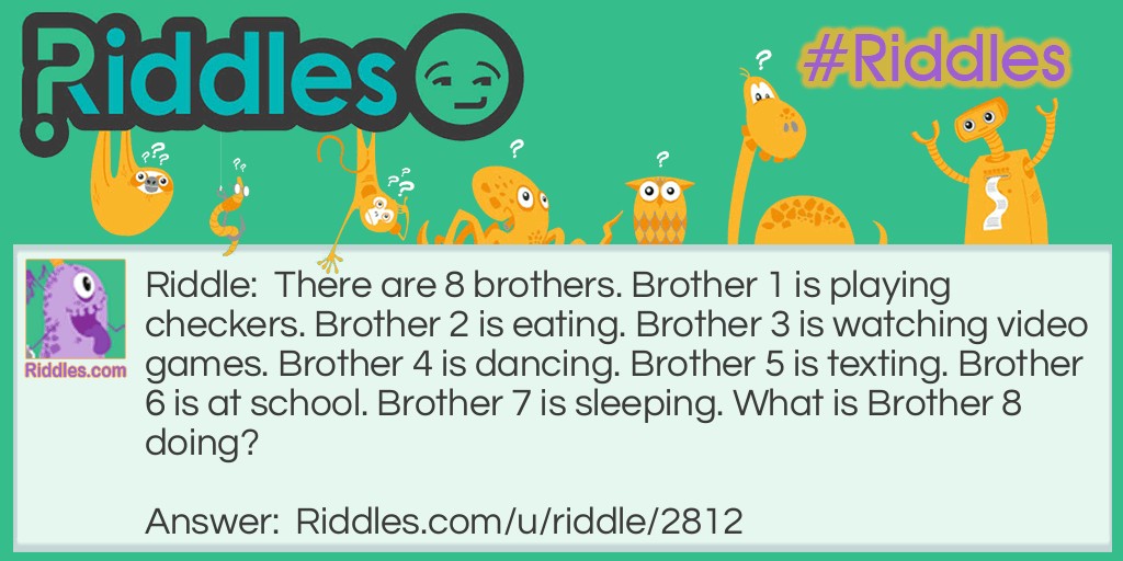 Riddle: There are 8 brothers. Brother 1 is playing checkers. Brother 2 is eating. Brother 3 is watching video games. Brother 4 is dancing. Brother 5 is texting. Brother 6 is at school. Brother 7 is sleeping. What is Brother 8 doing? Answer: Brother 8 is playing checkers with Brother 1 because checkers includes two people to play.