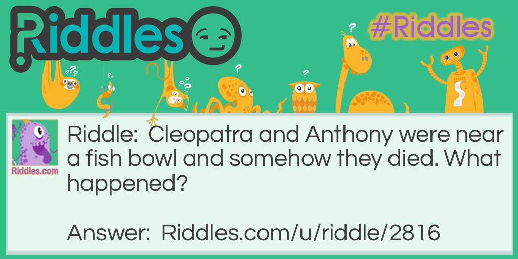 Riddle: Cleopatra and Anthony were near a fish bowl and somehow they died. What happened? Answer: Cleopatra and Anthony were fish and a cat knocked over their fish bowl and since fish can't survive without water they died!!