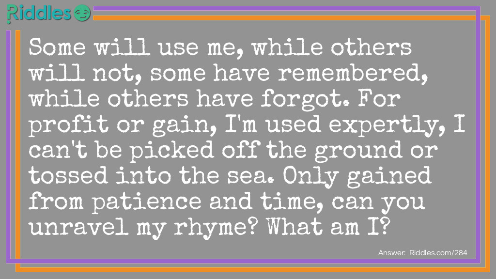 Some will use me, while others will not, some have remembered, while others have forgot. For profit or gain, I'm used expertly, I can't be picked off the ground or tossed into the sea. Only gained from patience and time, can you unravel my rhyme. What am I?