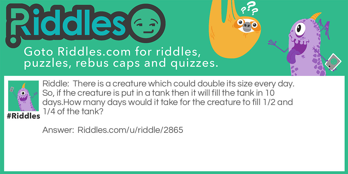 There is a creature which could double its size every day. So, if the creature is put in a tank then it will fill the tank in 10 days.
How many days would it take for the creature to fill 1/2 and 1/4 of the tank?