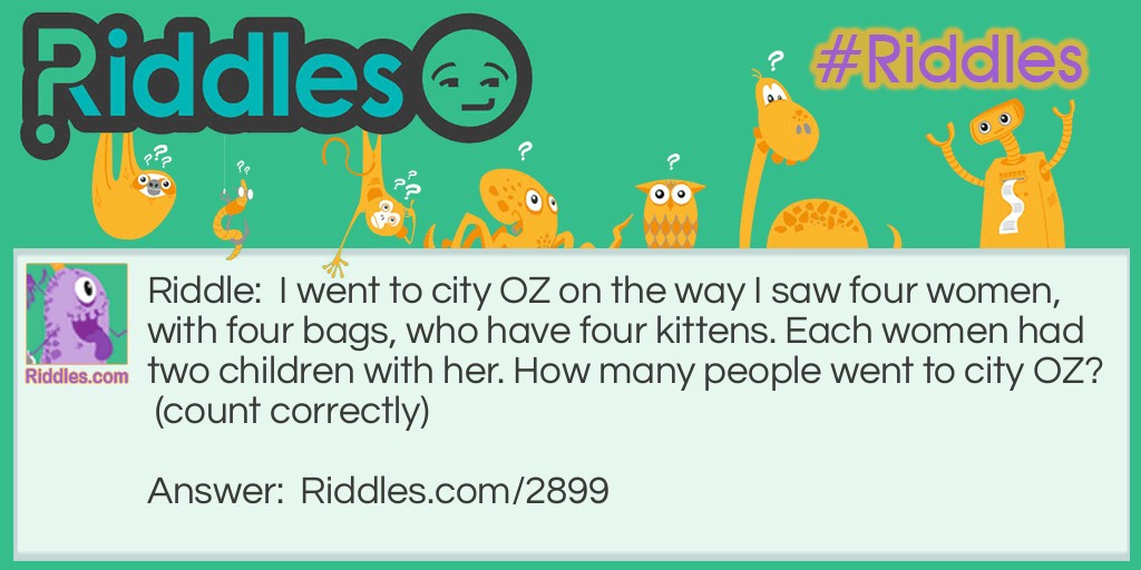 Riddle: I went to city OZ on the way I saw four women, with four bags, who have four kittens. Each woman had two children with her. How many people went to city OZ? (count correctly) Answer: One because I went to city OZ on the way I saw...
