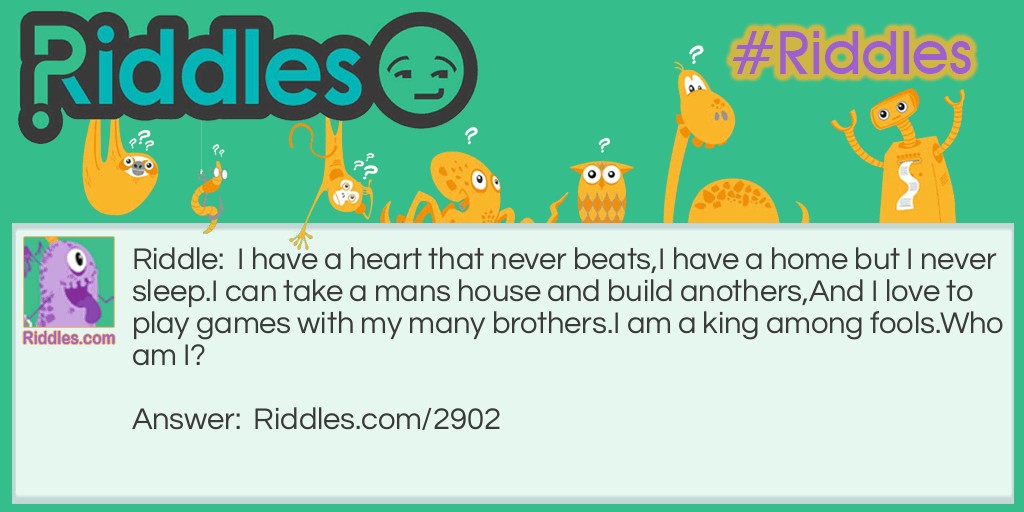 I have a heart that never beats, I have a home but I never sleep. I can take a mans house and build anothers, And I love to play games with my many brothers. I am a king among fools. Who am I?