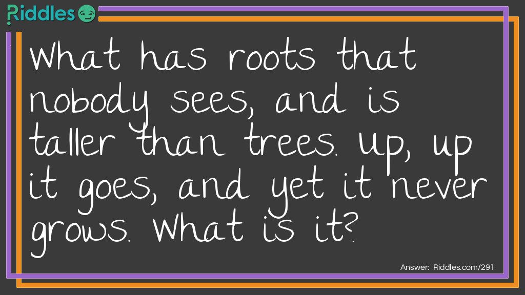 Riddle: What has roots that nobody sees, and is taller than trees. Up, up it goes, and yet it never grows. What is it? Answer: A Mountain.