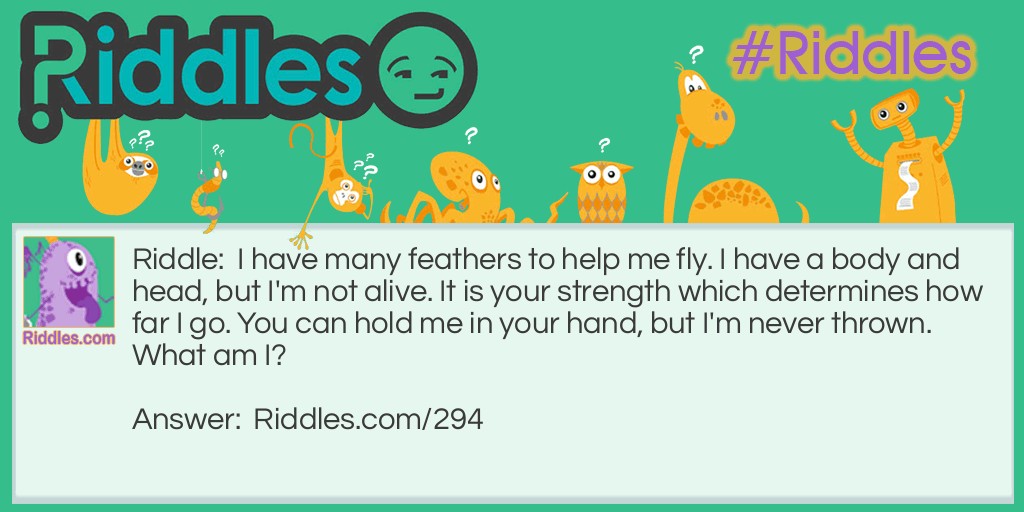 I have many feathers to help me fly. I have a body and head, but I'm not alive. It is your strength which determines how far I go. You can hold me in your hand, but I'm never thrown. What am I?