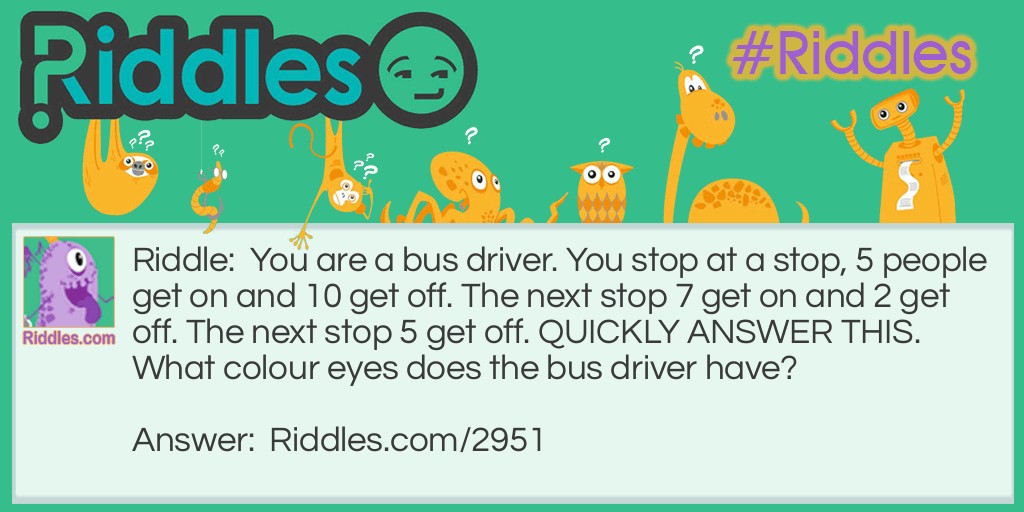 You are a bus driver. You stop at a stop, 5 people get on and 10 get off. The next stop 7 get on and 2 get off. The next stop 5 get off. QUICKLY ANSWER THIS. What colour eyes does the bus driver have?