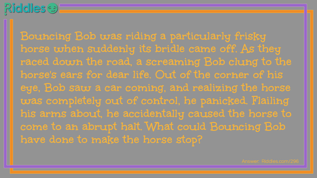 Bouncing Bob was riding a particularly frisky horse when suddenly its bridle came off. As they raced down the road, a screaming Bob clung to the horse's ears for dear life. Out of the corner of his eye, Bob saw a car coming, and realizing the horse was completely out of control, he panicked. Flailing his arms about, he accidentally caused the horse to come to an abrupt halt. What could Bouncing Bob have done to make the horse stop?