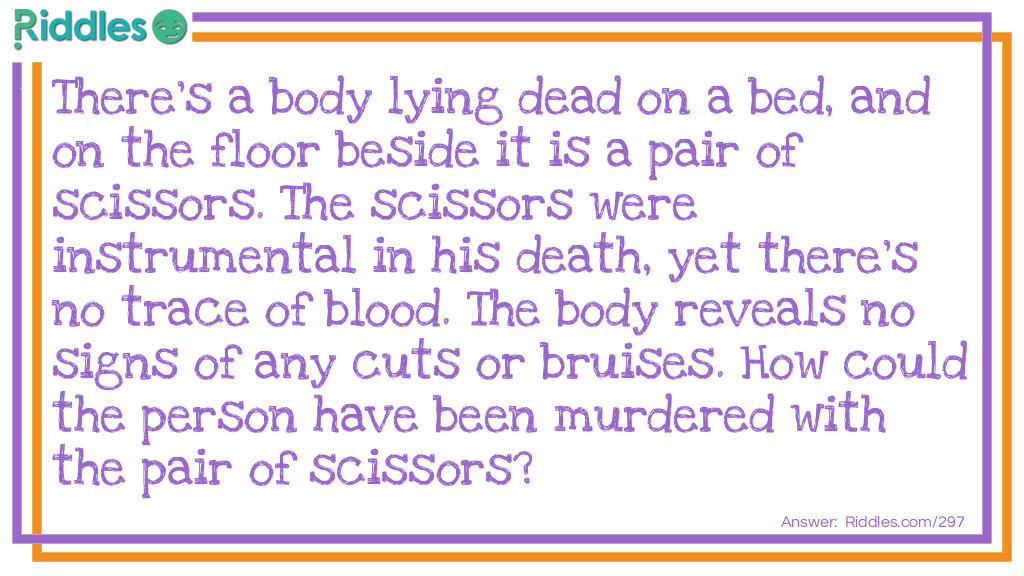 Riddle: There's a body lying dead on a bed, and on the floor beside it is a pair of scissors. The scissors were instrumental in his death, yet there's no trace of blood. The body reveals no signs of any cuts or bruises. How could the person have been murdered with the pair of scissors? Answer: The person slept on a waterbed. His killer used the scissors to cut the bed open and drown him.