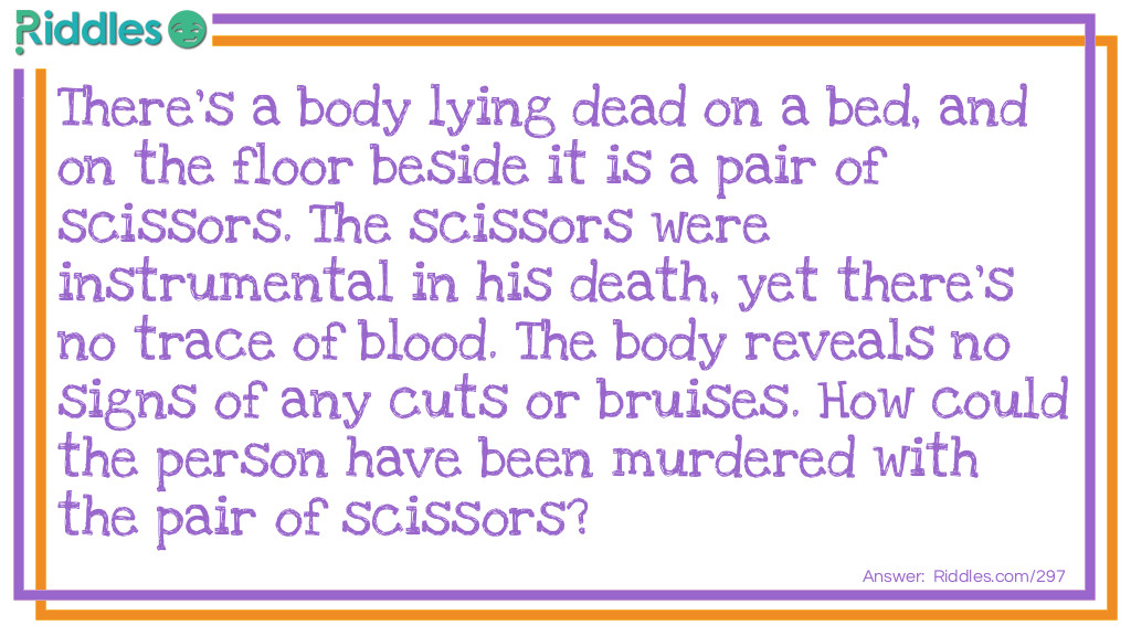 There's a body lying dead on a bed, and on the floor beside it is a pair of scissors. The scissors were instrumental in his death, yet there's no trace of blood. The body reveals no signs of any cuts or bruises. How could the person have been murdered with the pair of scissors?