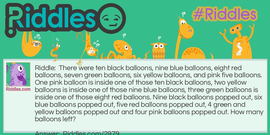 Riddle: There are ten black balloons, nine blue balloons, eight red balloons, seven green balloons, six yellow balloons, and pink five balloons. One pink balloon is inside one of those ten black balloons, two yellow balloons are inside one of those nine blue balloons, three green balloons are inside one of those eight red balloons. Nine black balloons popped out, six blue balloons popped out, five red balloons popped out, 4 green and yellow balloons popped out and four pink balloons popped out. How many balloons left? Answer: There were 12 balloons all in all.
