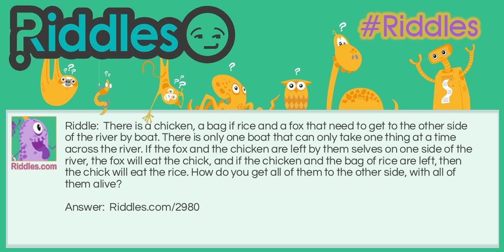 There is a chicken, a bag if rice and a fox that need to get to the other side of the river by boat. There is only one boat that can only take one thing at a time across the river. If the fox and the chicken are left by them selves on one side of the river, the fox will eat the chick, and if the chicken and the bag of rice are left, then the chick will eat the rice. How do you get all of them to the other side, with all of them alive?