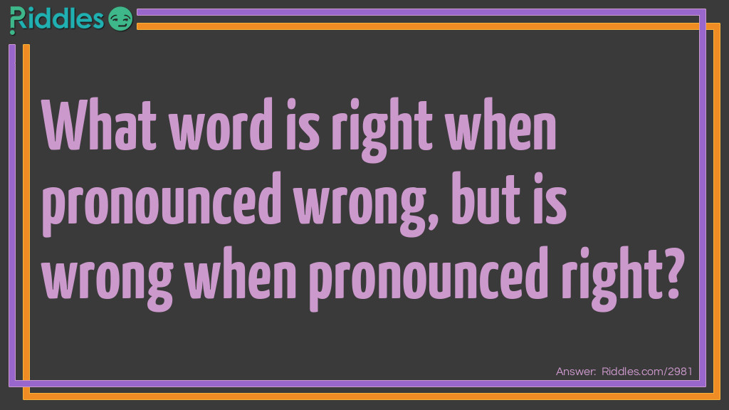 Riddle: What word is right when pronounced wrong, but is wrong when pronounced right? Answer: The answer is wrong think about it.