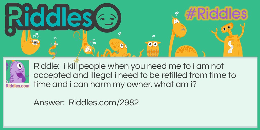 Riddle: I kill people when you need me to,  I am not accepted and illegal, I need to be refilled from time to time and i can harm my owner. What am I? Answer: A gun.