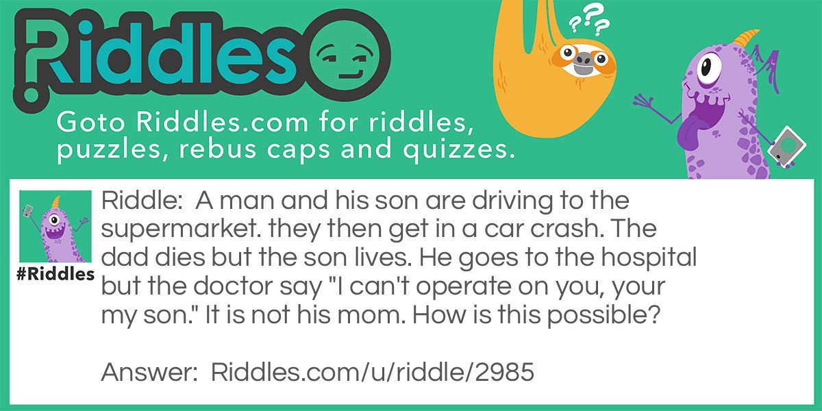Riddle: A man and his son are driving to the supermarket. they then get in a car crash. The dad dies but the son lives. He goes to the hospital but the doctor say "I can't operate on you, your my son." It is not his mom. How is this possible? Answer: It is his god father.