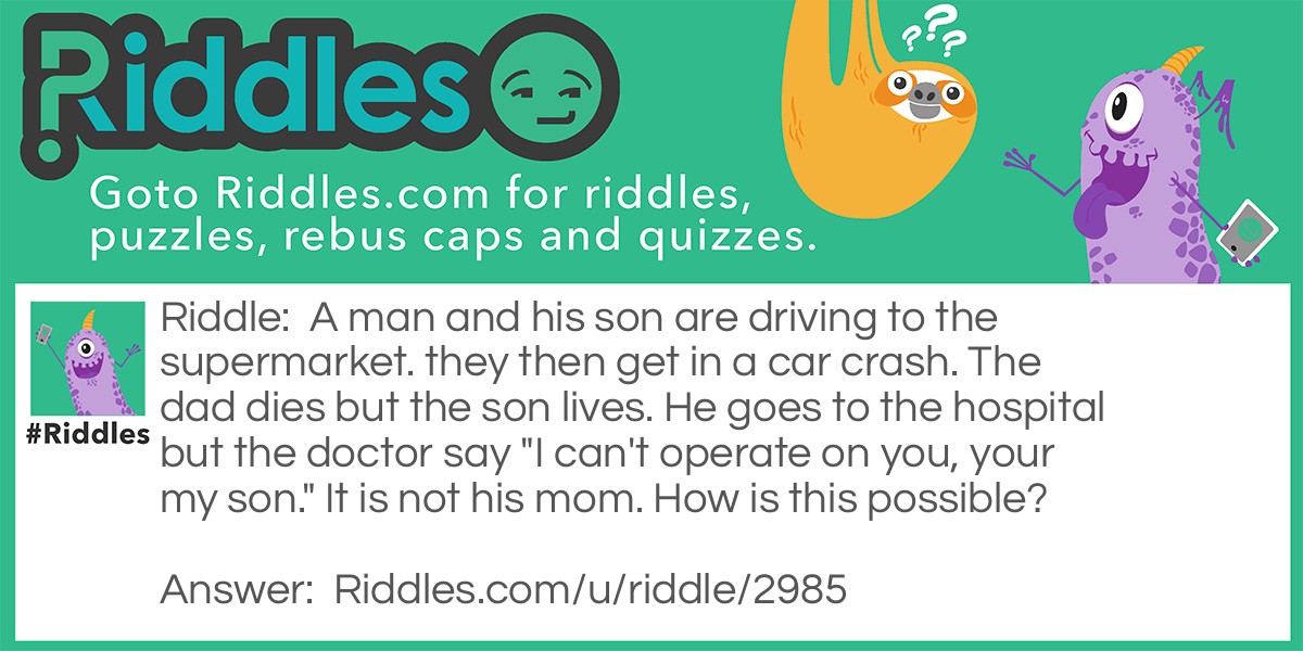 A man and his son are driving to the supermarket. they then get in a car crash. The dad dies but the son lives. He goes to the hospital but the doctor say "I can't operate on you, your my son." It is not his mom. How is this possible?