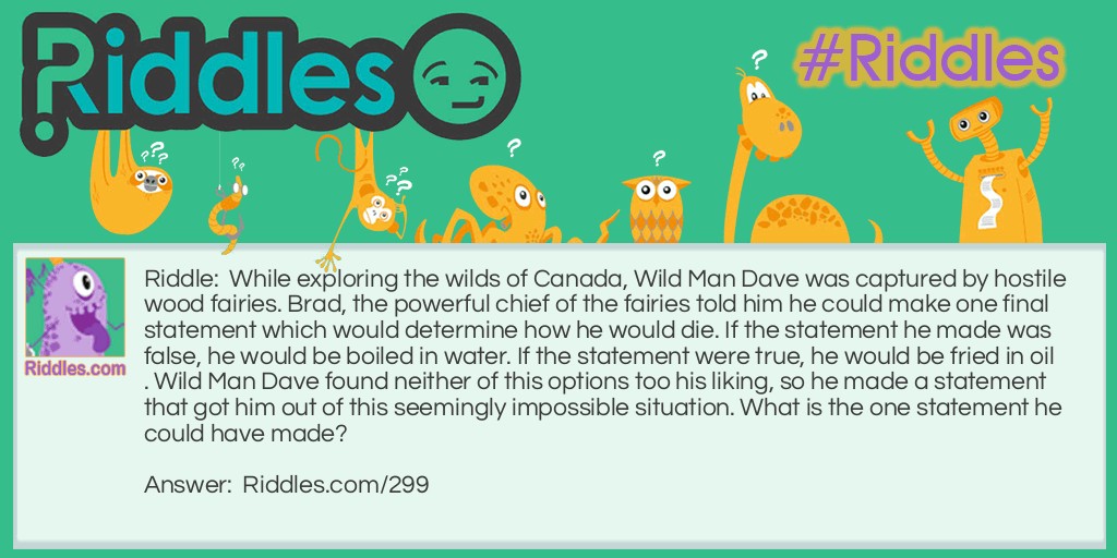 Riddle: While exploring the wilds of Canada, Wild Man Dave was captured by hostile wood fairies. Brad, the powerful chief of the fairies told him he could make one final statement which would determine how he would die. If the statement he made was false, he would be boiled in water. If the statement were true, he would be fried in oil. Wild Man Dave found neither of this options too his liking, so he made a statement that got him out of this seemingly impossible situation. What is the one statement he could have made? Answer: Wild Man Dave said: "You will boil me in water." The fairies were faced with a dilemma. If they boil him in water, that would make his statement true, which means he should have been fried in oil. They can only fry him in oil if he makes a true statement, but if they do, it would make his final statement false. The fairies had no way our of their situation so they were forced to set Wild Man Dave free.
