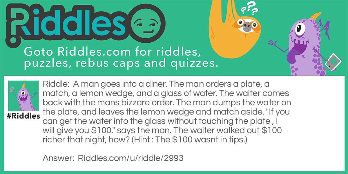 Riddle: A man goes into a diner. The man orders a plate, a match, a lemon wedge, and a glass of water. The waiter comes back with the mans bizzare order. The man dumps the water on the plate, and leaves the lemon wedge and match aside. "If you can get the water into the glass without touching the plate , I will give you $100." says the man. The waiter walked out $100 richer that night, how? (Hint : The $100 wasnt in tips.) Answer: The waiter light the match, then stuck it in the lemon wedge, putting the glass on top so the water evaporated.