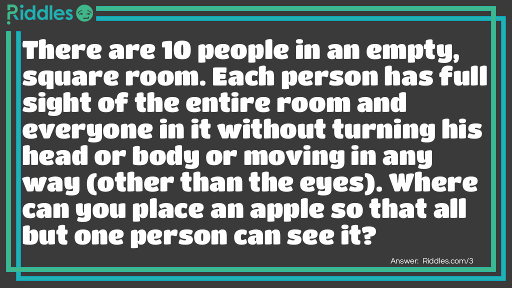 There are 10 people in an empty, square room. Each person has full sight of the entire room and everyone in it without turning his head or body or moving in any way (other than the eyes). Where can you place an apple so that all but one person can see it?