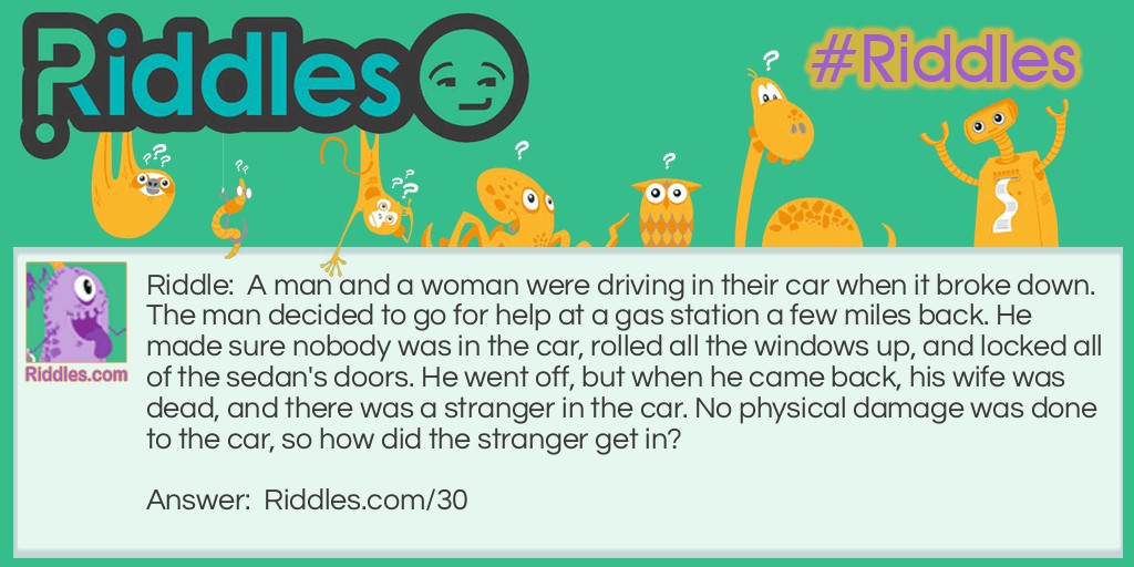 Riddle: A man and a woman were driving in their car when it broke down. The man decided to go for help at a gas station a few miles back. He made sure nobody was in the car, rolled all the windows up, and locked all of the sedan's doors. He went off, but when he came back, his wife was dead, and there was a stranger in the car. No physical damage was done to the car, so how did the stranger get in? Answer: The stranger was a baby and the woman died in childbirth.