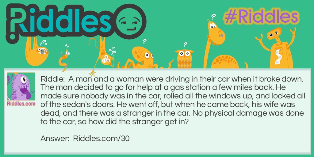 A man and a woman were driving in their car when it broke down. The man decided to go for help at a gas station a few miles back. He made sure nobody was in the car, rolled all the windows up, and locked all of the sedan's doors. He went off, but when he came back, his wife was dead, and there was a stranger in the car. No physical damage was done to the car, so how did the stranger get in?