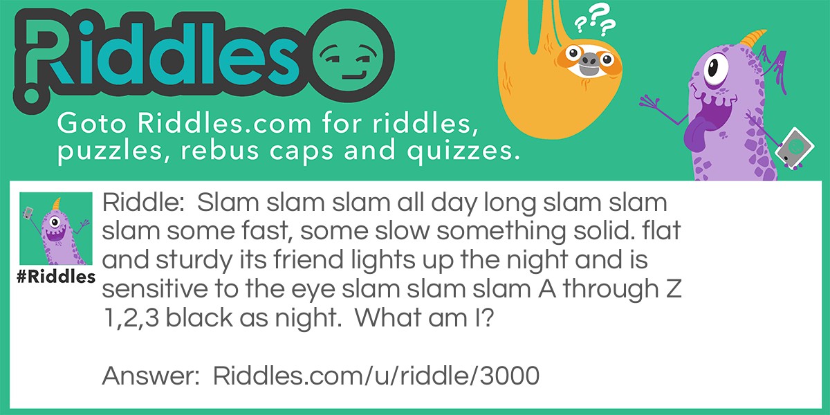 Slam slam slam all day long slam slam slam some fast, some slow something solid. flat and sturdy its friend lights up the night and is sensitive to the eye slam slam slam A through Z 1,2,3 black as night.  What am I?