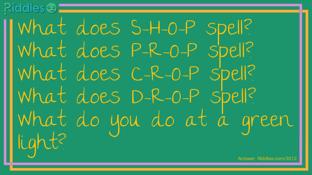 Riddle: What does S-H-O-P spell? What does P-R-O-P spell? What does C-R-O-P spell? What does D-R-O-P spell? What do you do at a green light? Answer: Go.