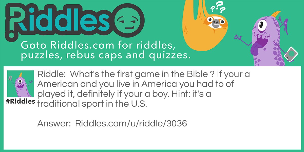 Riddle: What's the first game in the Bible ? If your a American and you live in America you had to of played it, definitely if your a boy. Hint: it's a traditional sport in the U.S. Answer: Baseball Why: because In the big inning, Eve stole first, Adam stole second. Cain struck out Abel, and the Prodigal Son came home. The Giants and the Angels were rained out. Ha ha ha ha ha