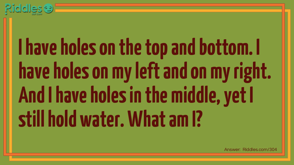 Riddle: I have holes on the top and bottom. I have holes on my left and on my right. And I have holes in the middle, yet I still hold water. What am I? Answer: I'm a Sponge.