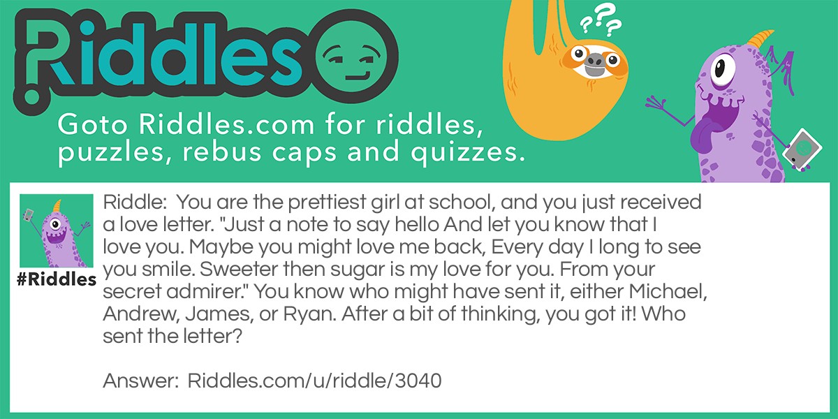 You are the prettiest girl at school, and you just received a love letter. "Just a note to say hello And let you know that I love you. Maybe you might love me back, Every day I long to see you smile. Sweeter then sugar is my love for you. From your secret admirer." You know who might have sent it, either Michael, Andrew, James, or Ryan. After a bit of thinking, you got it! Who sent the letter?
