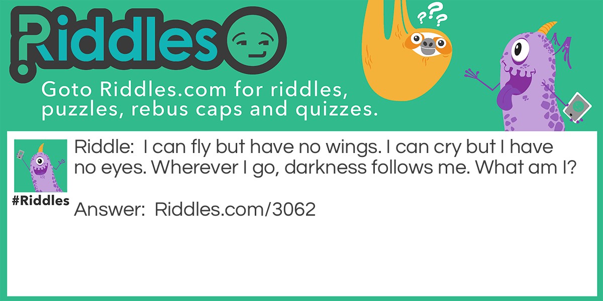 Riddle: I can fly but have no wings. I can cry but I have no eyes. Wherever I go, darkness follows me. What am I? Answer: Clouds.